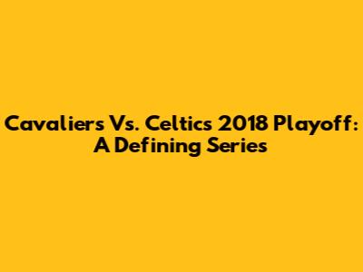 Cavaliers Vs. Celtics 2018 Playoff: A Defining Series