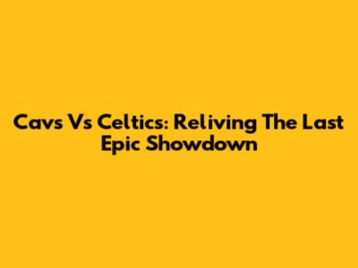 Cavs Vs Celtics: Reliving The Last Epic Showdown