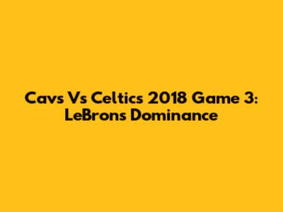 Cavs Vs Celtics 2018 Game 3: LeBron's Dominance