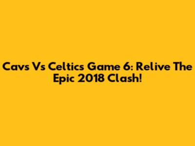Cavs Vs Celtics Game 6: Relive The Epic 2018 Clash!