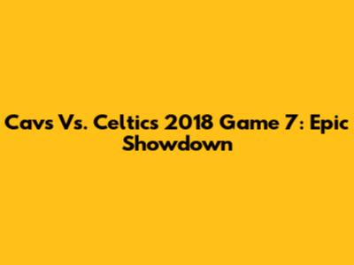 Cavs Vs. Celtics 2018 Game 7: Epic Showdown