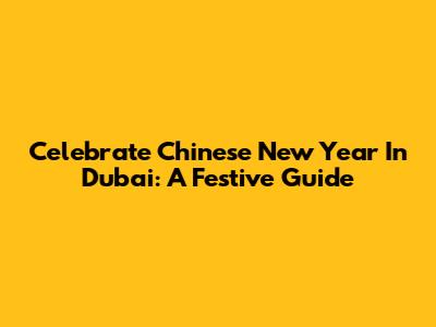 Celebrate Chinese New Year In Dubai: A Festive Guide