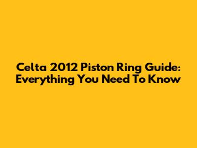 Celta 2012 Piston Ring Guide: Everything You Need To Know