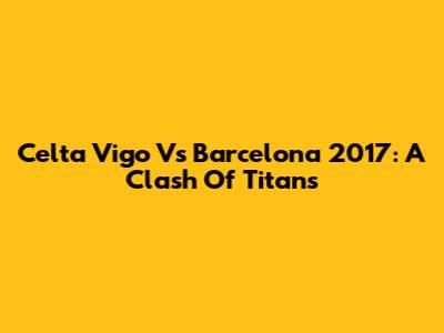 Celta Vigo Vs Barcelona 2017: A Clash Of Titans