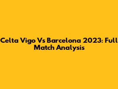 Celta Vigo Vs Barcelona 2023: Full Match Analysis