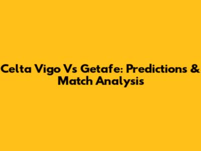 Celta Vigo Vs Getafe: Predictions & Match Analysis