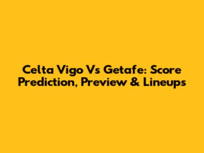Celta Vigo Vs Getafe: Score Prediction, Preview & Lineups