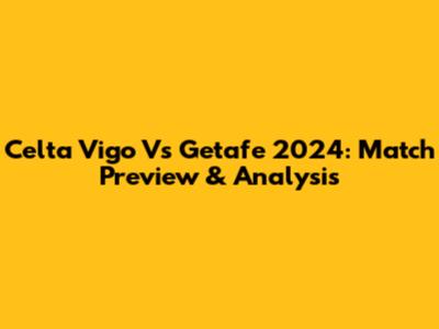 Celta Vigo Vs Getafe 2024: Match Preview & Analysis