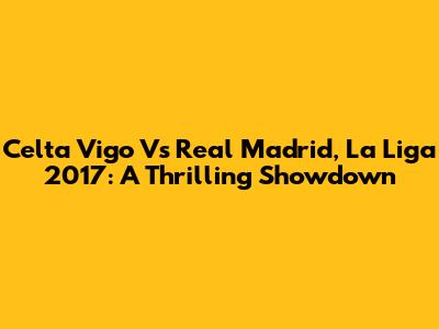 Celta Vigo Vs Real Madrid, La Liga 2017: A Thrilling Showdown
