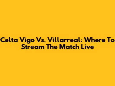Celta Vigo Vs. Villarreal: Where To Stream The Match Live