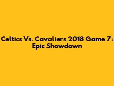 Celtics Vs. Cavaliers 2018 Game 7: Epic Showdown