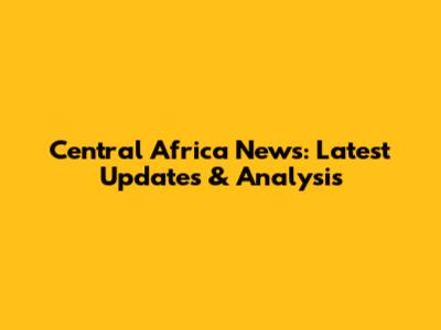 Central Africa News: Latest Updates & Analysis
