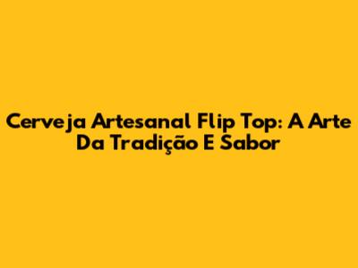 Cerveja Artesanal Flip Top: A Arte Da Tradição E Sabor