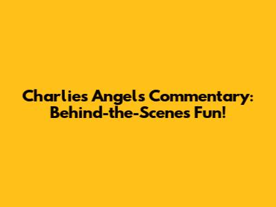 Charlie's Angels Commentary: Behind-the-Scenes Fun!