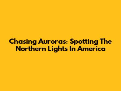 Chasing Auroras: Spotting The Northern Lights In America