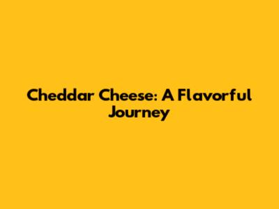Cheddar Cheese: A Flavorful Journey