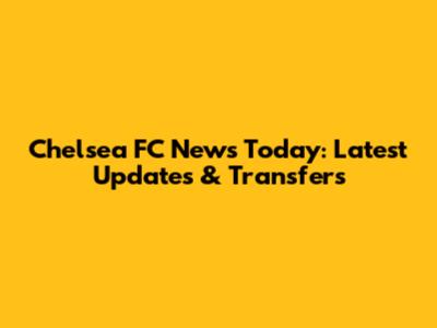 Chelsea FC News Today: Latest Updates & Transfers