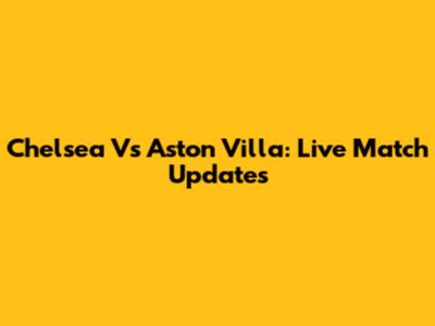 Chelsea Vs Aston Villa: Live Match Updates