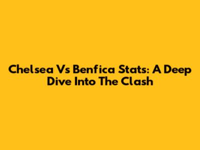 Chelsea Vs Benfica Stats: A Deep Dive Into The Clash