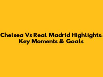 Chelsea Vs Real Madrid Highlights: Key Moments & Goals