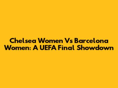 Chelsea Women Vs Barcelona Women: A UEFA Final Showdown