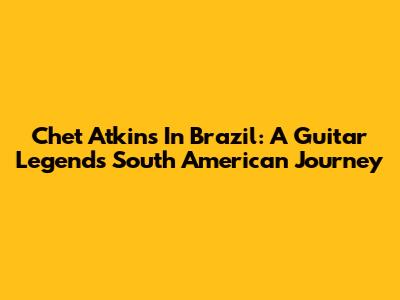 Chet Atkins In Brazil: A Guitar Legend's South American Journey