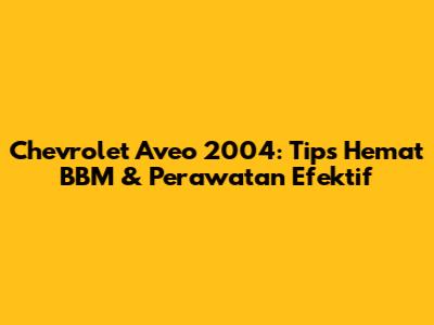 Chevrolet Aveo 2004: Tips Hemat BBM & Perawatan Efektif