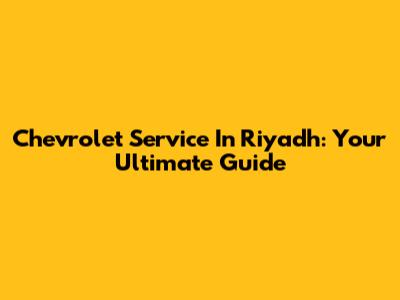 Chevrolet Service In Riyadh: Your Ultimate Guide