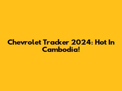 Chevrolet Tracker 2024: Hot In Cambodia!