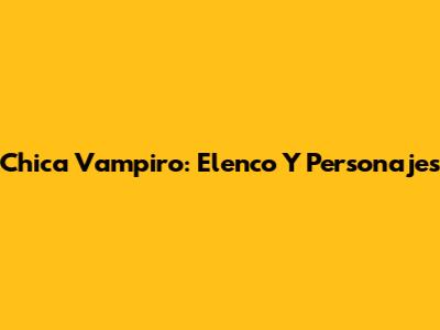Chica Vampiro: Elenco Y Personajes