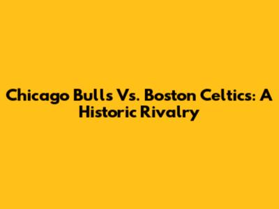 Chicago Bulls Vs. Boston Celtics: A Historic Rivalry