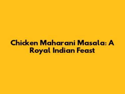 Chicken Maharani Masala: A Royal Indian Feast