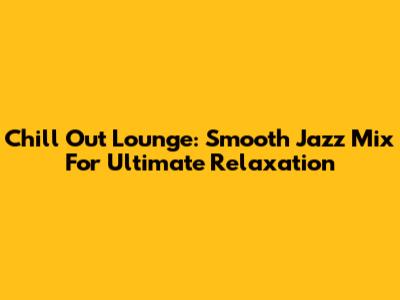 Chill Out Lounge: Smooth Jazz Mix For Ultimate Relaxation