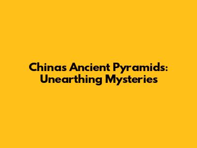 China's Ancient Pyramids: Unearthing Mysteries