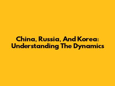 China, Russia, And Korea: Understanding The Dynamics
