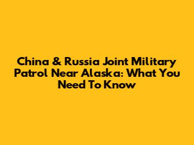 China & Russia Joint Military Patrol Near Alaska: What You Need To Know