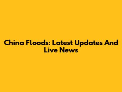 China Floods: Latest Updates And Live News