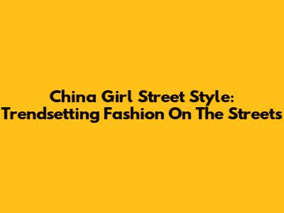China Girl Street Style: Trendsetting Fashion On The Streets