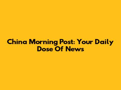 China Morning Post: Your Daily Dose Of News