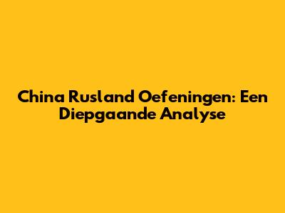 China Rusland Oefeningen: Een Diepgaande Analyse