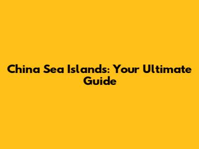 China Sea Islands: Your Ultimate Guide