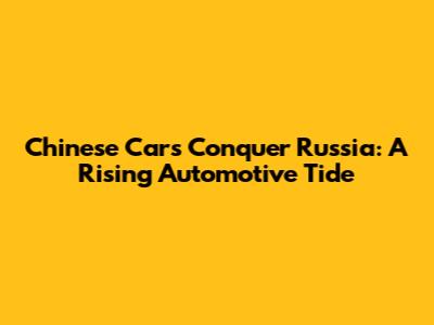 Chinese Cars Conquer Russia: A Rising Automotive Tide