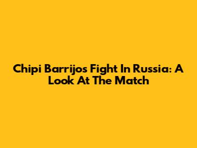 Chipi Barrijo's Fight In Russia: A Look At The Match