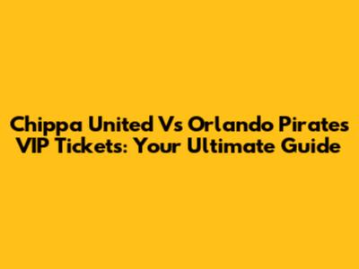 Chippa United Vs Orlando Pirates VIP Tickets: Your Ultimate Guide