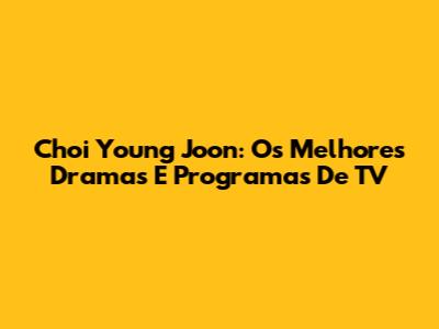 Choi Young Joon: Os Melhores Dramas E Programas De TV