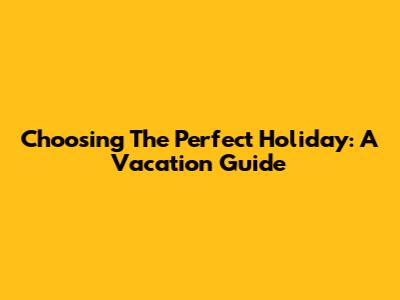 Choosing The Perfect Holiday: A Vacation Guide