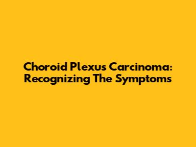 Choroid Plexus Carcinoma: Recognizing The Symptoms
