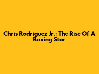 Chris Rodriguez Jr.: The Rise Of A Boxing Star