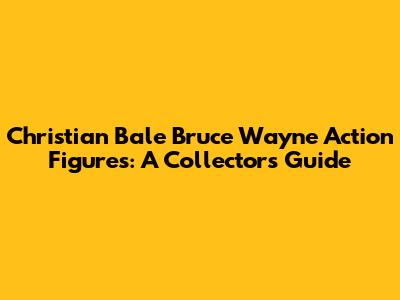 Christian Bale Bruce Wayne Action Figures: A Collector's Guide
