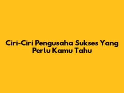Ciri-Ciri Pengusaha Sukses Yang Perlu Kamu Tahu